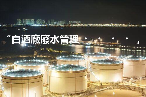 “白酒廠廢水管理，綠色創(chuàng)新，助力環(huán)保新篇章”